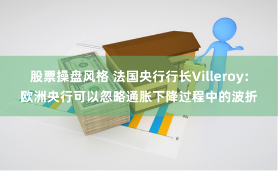 股票操盘风格 法国央行行长Villeroy：欧洲央行可以忽略通胀下降过程中的波折
