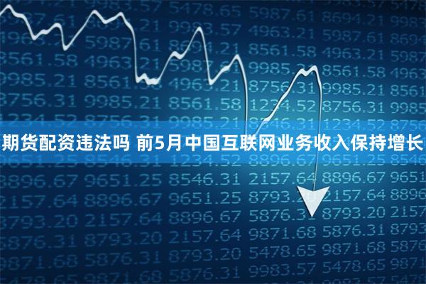 期货配资违法吗 前5月中国互联网业务收入保持增长
