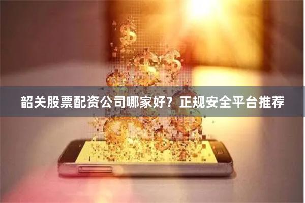 韶关股票配资公司哪家好？正规安全平台推荐
